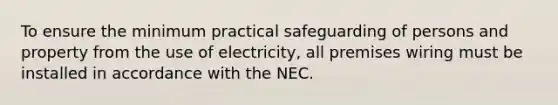 To ensure the minimum practical safeguarding of persons and property from the use of electricity, all premises wiring must be installed in accordance with the NEC.