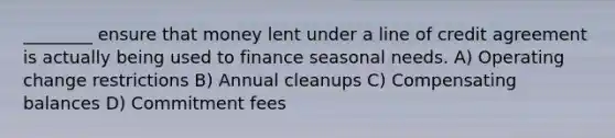 ________ ensure that money lent under a line of credit agreement is actually being used to finance seasonal needs. A) Operating change restrictions B) Annual cleanups C) Compensating balances D) Commitment fees