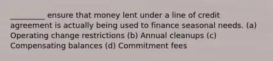 _________ ensure that money lent under a line of credit agreement is actually being used to finance seasonal needs. (a) Operating change restrictions (b) Annual cleanups (c) Compensating balances (d) Commitment fees