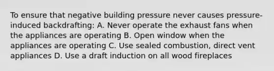 To ensure that negative building pressure never causes pressure-induced backdrafting: A. Never operate the exhaust fans when the appliances are operating B. Open window when the appliances are operating C. Use sealed combustion, direct vent appliances D. Use a draft induction on all wood fireplaces