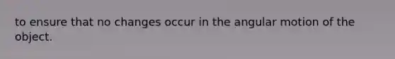 to ensure that no changes occur in the angular motion of the object.