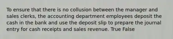 To ensure that there is no collusion between the manager and sales​ clerks, the accounting department employees deposit the cash in the bank and use the deposit slip to prepare the journal entry for cash receipts and sales revenue. True False