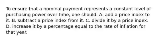 To ensure that a nominal payment represents a constant level of purchasing power over time, one should: A. add a price index to it. B. subtract a price index from it. C. divide it by a price index. D. increase it by a percentage equal to the rate of inflation for that year.