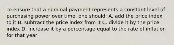 To ensure that a nominal payment represents a constant level of purchasing power over time, one should: A. add the price index to it B. subtract the price index from it C. divide it by the price index D. increase it by a percentage equal to the rate of inflation for that year