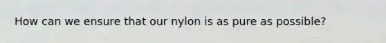 How can we ensure that our nylon is as pure as possible?