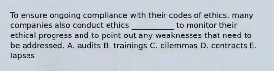 To ensure ongoing compliance with their codes of​ ethics, many companies also conduct ethics​ ___________ to monitor their ethical progress and to point out any weaknesses that need to be addressed. A. audits B. trainings C. dilemmas D. contracts E. lapses