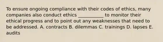 To ensure ongoing compliance with their codes of​ ethics, many companies also conduct ethics​ ___________ to monitor their ethical progress and to point out any weaknesses that need to be addressed. A. contracts B. dilemmas C. trainings D. lapses E. audits