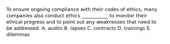 To ensure ongoing compliance with their codes of​ ethics, many companies also conduct ethics​ ___________ to monitor their ethical progress and to point out any weaknesses that need to be addressed. A. audits B. lapses C. contracts D. trainings E. dilemmas