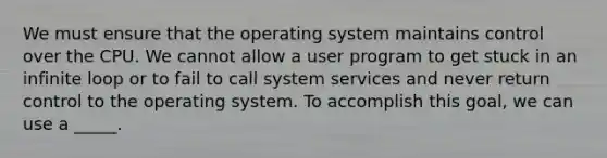 We must ensure that the operating system maintains control over the CPU. We cannot allow a user program to get stuck in an infinite loop or to fail to call system services and never return control to the operating system. To accomplish this goal, we can use a _____.