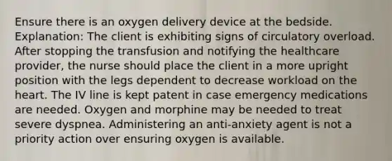 Ensure there is an oxygen delivery device at the bedside. Explanation: The client is exhibiting signs of circulatory overload. After stopping the transfusion and notifying the healthcare provider, the nurse should place the client in a more upright position with the legs dependent to decrease workload on the heart. The IV line is kept patent in case emergency medications are needed. Oxygen and morphine may be needed to treat severe dyspnea. Administering an anti-anxiety agent is not a priority action over ensuring oxygen is available.