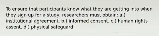 To ensure that participants know what they are getting into when they sign up for a study, researchers must obtain: a.) institutional agreement. b.) informed consent. c.) human rights assent. d.) physical safeguard