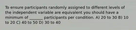 To ensure participants randomly assigned to different levels of the independent variable are equivalent you should have a minimum of _______ participants per condition. A) 20 to 30 B) 10 to 20 C) 40 to 50 D) 30 to 40