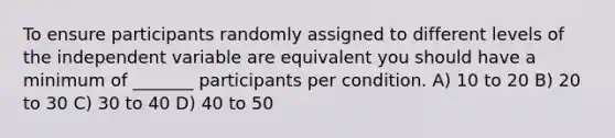 To ensure participants randomly assigned to different levels of the independent variable are equivalent you should have a minimum of _______ participants per condition. A) 10 to 20 B) 20 to 30 C) 30 to 40 D) 40 to 50