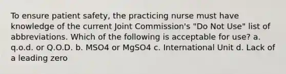 To ensure patient safety, the practicing nurse must have knowledge of the current Joint Commission's "Do Not Use" list of abbreviations. Which of the following is acceptable for use? a. q.o.d. or Q.O.D. b. MSO4 or MgSO4 c. International Unit d. Lack of a leading zero