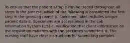 To ensure that the patient sample can be traced throughout all steps in the process, which of the following is considered the first step in the grossing room? a. Specimen label includes unique patient data b. Specimens are accessioned in the Lab Information System (LIS) c. Verification that client information on the requisition matches with the specimen submitted. d. The nursing staff have clear instructions for submitting samples.