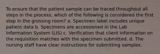 To ensure that the patient sample can be traced throughout all steps in the process, which of the following is considered the first step in the grossing room? a. Specimen label includes unique patient data b. Specimens are accessioned in the Lab Information System (LIS) c. Verification that client information on the requisition matches with the specimen submitted. d. The nursing staff have clear instructions for submitting samples.