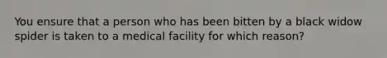 You ensure that a person who has been bitten by a black widow spider is taken to a medical facility for which reason?