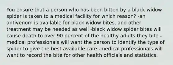 You ensure that a person who has been bitten by a black widow spider is taken to a medical facility for which reason? -an antivenom is available for black widow bites, and other treatment may be needed as well -black widow spider bites will cause death to over 90 percent of the healthy adults they bite -medical professionals will want the person to identify the type of spider to give the best available care -medical professionals will want to record the bite for other health officials and statistics.