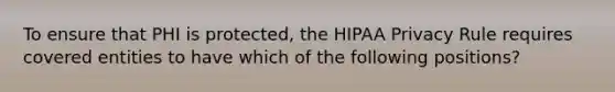 To ensure that PHI is protected, the HIPAA Privacy Rule requires covered entities to have which of the following positions?