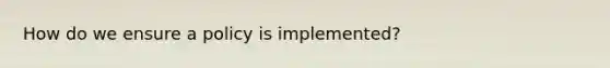 How do we ensure a policy is implemented?