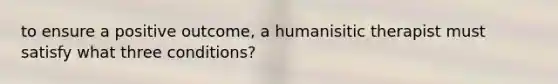 to ensure a positive outcome, a humanisitic therapist must satisfy what three conditions?