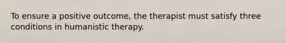 To ensure a positive outcome, the therapist must satisfy three conditions in humanistic therapy.