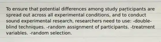 To ensure that potential differences among study participants are spread out across all experimental conditions, and to conduct sound experimental research, researchers need to use: -double-blind techniques. -random assignment of participants. -treatment variables. -random selection.