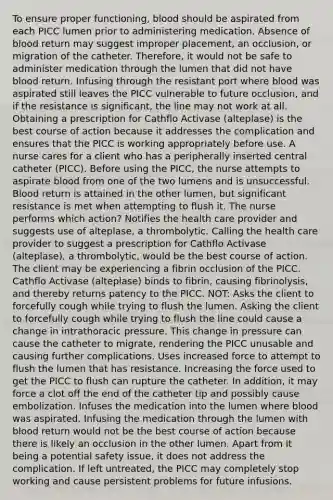 To ensure proper functioning, blood should be aspirated from each PICC lumen prior to administering medication. Absence of blood return may suggest improper placement, an occlusion, or migration of the catheter. Therefore, it would not be safe to administer medication through the lumen that did not have blood return. Infusing through the resistant port where blood was aspirated still leaves the PICC vulnerable to future occlusion, and if the resistance is significant, the line may not work at all. Obtaining a prescription for Cathflo Activase (alteplase) is the best course of action because it addresses the complication and ensures that the PICC is working appropriately before use. A nurse cares for a client who has a peripherally inserted central catheter (PICC). Before using the PICC, the nurse attempts to aspirate blood from one of the two lumens and is unsuccessful. Blood return is attained in the other lumen, but significant resistance is met when attempting to flush it. The nurse performs which action? Notifies the health care provider and suggests use of alteplase, a thrombolytic. Calling the health care provider to suggest a prescription for Cathflo Activase (alteplase), a thrombolytic, would be the best course of action. The client may be experiencing a fibrin occlusion of the PICC. Cathflo Activase (alteplase) binds to fibrin, causing fibrinolysis, and thereby returns patency to the PICC. NOT: Asks the client to forcefully cough while trying to flush the lumen. Asking the client to forcefully cough while trying to flush the line could cause a change in intrathoracic pressure. This change in pressure can cause the catheter to migrate, rendering the PICC unusable and causing further complications. Uses increased force to attempt to flush the lumen that has resistance. Increasing the force used to get the PICC to flush can rupture the catheter. In addition, it may force a clot off the end of the catheter tip and possibly cause embolization. Infuses the medication into the lumen where blood was aspirated. Infusing the medication through the lumen with blood return would not be the best course of action because there is likely an occlusion in the other lumen. Apart from it being a potential safety issue, it does not address the complication. If left untreated, the PICC may completely stop working and cause persistent problems for future infusions.