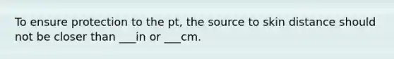 To ensure protection to the pt, the source to skin distance should not be closer than ___in or ___cm.