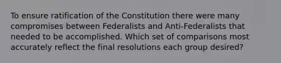 To ensure ratification of the Constitution there were many compromises between Federalists and Anti-Federalists that needed to be accomplished. Which set of comparisons most accurately reflect the final resolutions each group desired?