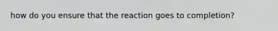 how do you ensure that the reaction goes to completion?