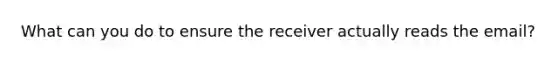 What can you do to ensure the receiver actually reads the email?