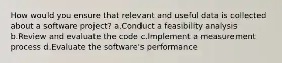 How would you ensure that relevant and useful data is collected about a software project? a.Conduct a feasibility analysis b.Review and evaluate the code c.Implement a measurement process d.Evaluate the software's performance