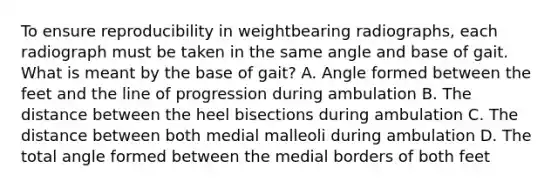 To ensure reproducibility in weightbearing radiographs, each radiograph must be taken in the same angle and base of gait. What is meant by the base of gait? A. Angle formed between the feet and the line of progression during ambulation B. The distance between the heel bisections during ambulation C. The distance between both medial malleoli during ambulation D. The total angle formed between the medial borders of both feet