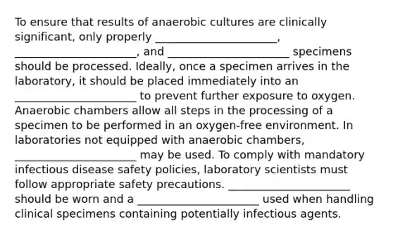 To ensure that results of anaerobic cultures are clinically significant, only properly ______________________, ______________________, and ______________________ specimens should be processed. Ideally, once a specimen arrives in the laboratory, it should be placed immediately into an ______________________ to prevent further exposure to oxygen. Anaerobic chambers allow all steps in the processing of a specimen to be performed in an oxygen-free environment. In laboratories not equipped with anaerobic chambers, ______________________ may be used. To comply with mandatory infectious disease safety policies, laboratory scientists must follow appropriate safety precautions. ______________________ should be worn and a ______________________ used when handling clinical specimens containing potentially infectious agents.