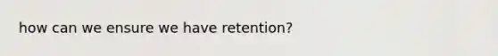 how can we ensure we have retention?