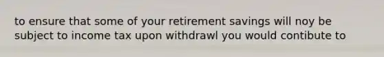 to ensure that some of your retirement savings will noy be subject to income tax upon withdrawl you would contibute to