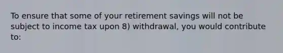 To ensure that some of your retirement savings will not be subject to income tax upon 8) withdrawal, you would contribute to: