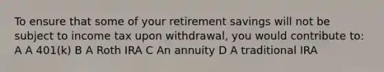 To ensure that some of your retirement savings will not be subject to income tax upon withdrawal, you would contribute to: A A 401(k) B A Roth IRA C An annuity D A traditional IRA