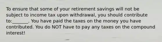 To ensure that some of your retirement savings will not be subject to income tax upon withdrawal, you should contribute to:_______. You have paid the taxes on the money you have contributed. You do NOT have to pay any taxes on the compound interest!