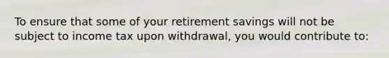 To ensure that some of your retirement savings will not be subject to income tax upon withdrawal, you would contribute to: