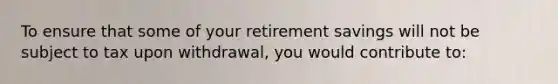 To ensure that some of your retirement savings will not be subject to tax upon withdrawal, you would contribute to: