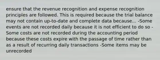 ensure that the revenue recognition and expense recognition principles are followed. This is required because the trial balance may not contain up-to-date and complete data because... -Some events are not recorded daily because it is not efficient to do so -Some costs are not recorded during the accounting period because these costs expire with the passage of time rather than as a result of recurring daily transactions -Some items may be unrecorded