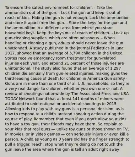 To ensure the safest environment for children: - Take the ammunition out of the gun. - Lock the gun and keep it out of reach of kids. Hiding the gun is not enough. Lock the ammunition and store it apart from the gun. - Store the keys for the gun and the ammunition in a different area from where you store household keys. Keep the keys out of reach of children. - Lock up gun-cleaning supplies, which are often poisonous. - When handling or cleaning a gun, adults should never leave the gun unattended. A study published in the journal Pediatrics in June 2017, showed that an average of 5,790 children in the United States receive emergency room treatment for gun-related injuries each year, and around 21 percent of those injuries are unintentional. The study also found that an average of 1,297 children die annually from gun-related injuries, making guns the third-leading cause of death for children in America Gun safety - Guns are in more than one third of all U.S. households, so they're a very real danger to children, whether you own one or not. A review of shootings nationwide by The Associated Press and USA TODAY Network found that at least 141 deaths of minors were attributed to unintentional or accidental shootings in 2015 Allowing kids to play with toy guns is a personal decision, as is how to respond to a child's pretend shooting action during the course of play. Remember that even if you don't allow your kids to have a toy gun, their friends may have them. So explain to your kids that real guns — unlike toy guns or those shown on TV, in movies, or in video games — can seriously injure or even kill a person. A child as young as 3 years old has the finger strength to pull a trigger. Teach: stop what they're doing do not touch the gun leave the area where the gun is tell an adult right away