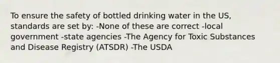 To ensure the safety of bottled drinking water in the US, standards are set by: -None of these are correct -local government -state agencies -The Agency for Toxic Substances and Disease Registry (ATSDR) -The USDA