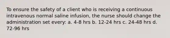 To ensure the safety of a client who is receiving a continuous intravenous normal saline infusion, the nurse should change the administration set every: a. 4-8 hrs b. 12-24 hrs c. 24-48 hrs d. 72-96 hrs