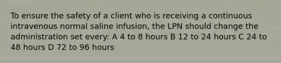 To ensure the safety of a client who is receiving a continuous intravenous normal saline infusion, the LPN should change the administration set every: A 4 to 8 hours B 12 to 24 hours C 24 to 48 hours D 72 to 96 hours