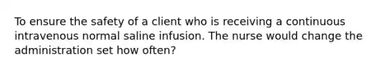 To ensure the safety of a client who is receiving a continuous intravenous normal saline infusion. The nurse would change the administration set how often?