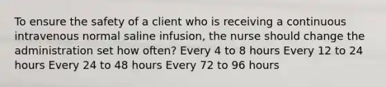 To ensure the safety of a client who is receiving a continuous intravenous normal saline infusion, the nurse should change the administration set how often? Every 4 to 8 hours Every 12 to 24 hours Every 24 to 48 hours Every 72 to 96 hours