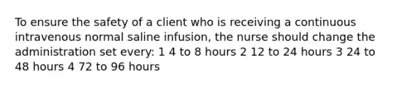 To ensure the safety of a client who is receiving a continuous intravenous normal saline infusion, the nurse should change the administration set every: 1 4 to 8 hours 2 12 to 24 hours 3 24 to 48 hours 4 72 to 96 hours